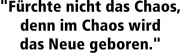 "Fürchte nicht das Chaos, denn im Chaos wird das Neue geboren."